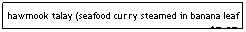 Text Box: hawmook talay (seafood curry steamed in banana leaf - almost custardy, topped w/coconut cream)    $7.95
