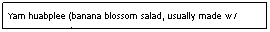 Text Box: Yam huabplee (banana blossom salad, usually made w/ coconut cream)                                                       $6.95                                                                                

