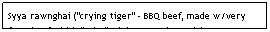 Text Box: Syya rawnghai ("crying tiger" - BBQ beef, made w/very fatty beef which "cries" /drips onto the coals)                $5.95                                                                       
