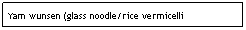 Text Box: Yam wunsen (glass noodle/rice vermicelli salad)                                                                $6.95
