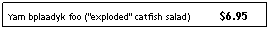 Text Box: Yam bplaadyk foo ("exploded" catfish salad)          $6.95
