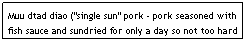 Text Box: Muu dtad diao ("single sun" pork - pork seasoned with fish sauce and sundried for only a day so not too hard - sometimes deep-fried before serving)      $5.95                                
