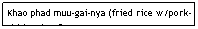 Text Box: Khao phad muu-gai-nya (fried rice w/pork-chicken-beef)                                 $5.95                                
