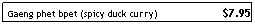 Text Box: Gaeng phet bpet (spicy duck curry)                      $7.95
