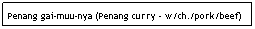Text Box: Penang gai-muu-nya (Penang curry - w/ch./pork/beef)
                                                                         $6.95
