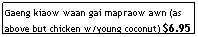 Text Box: Gaeng kiaow waan gai mapraow awn (as above but chicken w/young coconut) $6.95
