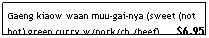 Text Box: Gaeng kiaow waan muu-gai-nya (sweet (not hot) green curry w/pork/ch./beef)      $6.95
