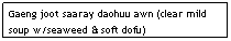 Text Box: Gaeng joot saaray daohuu awn (clear mild soup w/seaweed & soft dofu)                      $5.95
