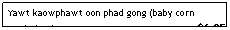 Text Box: Yawt kaowphawt oon phad gong (baby corn w/shrimp)                                                $6.95

