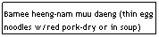 Text Box: Bamee heeng-nam muu daeng (thin egg noodles w/red pork-dry or in soup)
                                              $6.25
